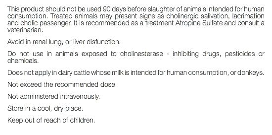 This product should not be used 90 days before slaughter of animals intended for human consumption. Treated animals may present signs as cholinergic salivation, lacrimation and cholic passenger. It is recommended as a treatment Atropine Sulfate and consult a veterinarian. Avoid in renal lung, or liver disfunction. Do not use in animals exposed to cholinesterase - inhibiting drugs, pesticides or chemicals. Does not apply in dairy cattle whose milk is intended for human consumption, or donkeys. Not exceed the recommended dose. Not administered intravenously. Store in a cool, dry place. Keep out of reach of children. 