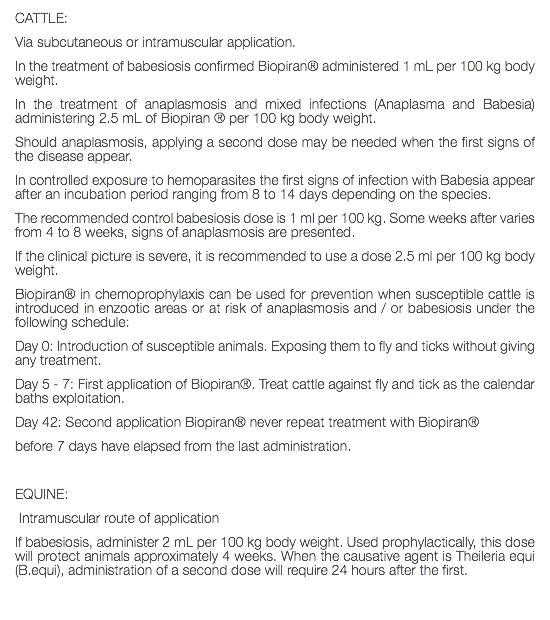 CATTLE: Via subcutaneous or intramuscular application. In the treatment of babesiosis confirmed Biopiran® administered 1 mL per 100 kg body weight. In the treatment of anaplasmosis and mixed infections (Anaplasma and Babesia) administering 2.5 mL of Biopiran ® per 100 kg body weight. Should anaplasmosis, applying a second dose may be needed when the first signs of the disease appear. In controlled exposure to hemoparasites the first signs of infection with Babesia appear after an incubation period ranging from 8 to 14 days depending on the species. The recommended control babesiosis dose is 1 ml per 100 kg. Some weeks after varies from 4 to 8 weeks, signs of anaplasmosis are presented. If the clinical picture is severe, it is recommended to use a dose 2.5 ml per 100 kg body weight. Biopiran® in chemoprophylaxis can be used for prevention when susceptible cattle is introduced in enzootic areas or at risk of anaplasmosis and / or babesiosis under the following schedule: Day 0: Introduction of susceptible animals. Exposing them to fly and ticks without giving any treatment. Day 5 - 7: First application of Biopiran®. Treat cattle against fly and tick as the calendar baths exploitation. Day 42: Second application Biopiran® never repeat treatment with Biopiran® before 7 days have elapsed from the last administration. EQUINE: Intramuscular route of application If babesiosis, administer 2 mL per 100 kg body weight. Used prophylactically, this dose will protect animals approximately 4 weeks. When the causative agent is Theileria equi (B.equi), administration of a second dose will require 24 hours after the first. 
