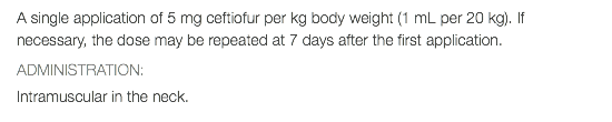 A single application of 5 mg ceftiofur per kg body weight (1 mL per 20 kg). If necessary, the dose may be repeated at 7 days after the first application. ADMINISTRATION: Intramuscular in the neck.