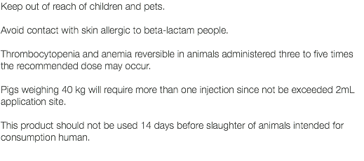Keep out of reach of children and pets. Avoid contact with skin allergic to beta-lactam people. Thrombocytopenia and anemia reversible in animals administered three to five times the recommended dose may occur. Pigs weighing 40 kg will require more than one injection since not be exceeded 2mL application site. This product should not be used 14 days before slaughter of animals intended for consumption human. 