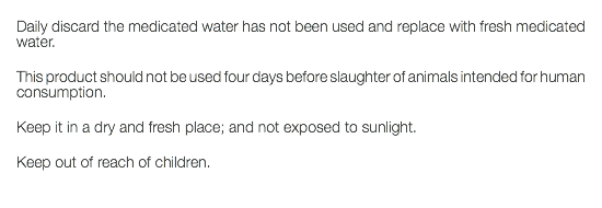  Daily discard the medicated water has not been used and replace with fresh medicated water. This product should not be used four days before slaughter of animals intended for human consumption. Keep it in a dry and fresh place; and not exposed to sunlight. Keep out of reach of children. 