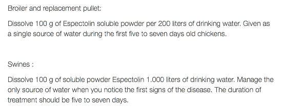 Broiler and replacement pullet: Dissolve 100 g of Espectolin soluble powder per 200 liters of drinking water. Given as a single source of water during the first five to seven days old chickens. Swines : Dissolve 100 g of soluble powder Espectolin 1.000 liters of drinking water. Manage the only source of water when you notice the first signs of the disease. The duration of treatment should be five to seven days.