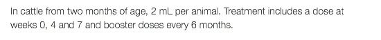 In cattle from two months of age, 2 mL per animal. Treatment includes a dose at weeks 0, 4 and 7 and booster doses every 6 months.