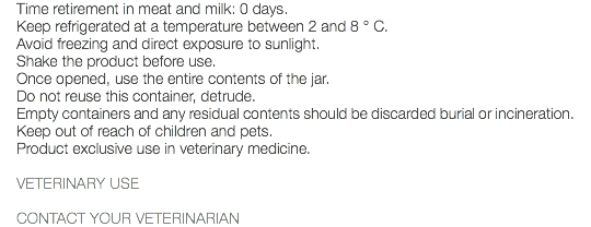 Time retirement in meat and milk: 0 days. Keep refrigerated at a temperature between 2 and 8 ° C. Avoid freezing and direct exposure to sunlight. Shake the product before use. Once opened, use the entire contents of the jar. Do not reuse this container, detrude. Empty containers and any residual contents should be discarded burial or incineration. Keep out of reach of children and pets. Product exclusive use in veterinary medicine. VETERINARY USE CONTACT YOUR VETERINARIAN