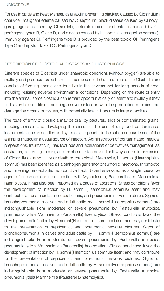 INDICATIONS: For use in cattle and healthy sheep as an aid in preventing blackleg caused by Clostridium chauvoei, malignant edema caused by Cl septicum, black disease caused by Cl novyi, gas gangrene caused by Cl sordellii, enterotoxemia... and enteritis caused by Cl. perfringens types B, C and D, and disease caused by H. somni (Haemophilus somnus). Immunity against Cl. Perfringens type B is provided by the beta toxoid Cl. Perfringens Type C and epsilon toxoid Cl. Perfringens type D. DESCRIPTION OF CLOSTRIDIAL DISEASES AND HISTOPHILOSIS: Different species of Clostridia under anaerobic conditions (without oxygen) are able to multiply and produce toxins harmful in some cases lethal to animals. The Clostridia are capable of forming spores and thus live in the environment for long periods of time, including resisting adverse environmental conditions. Depending on the route of entry into the animal, some clostridia can remain opportunistically or latent and multiply if they find favorable conditions, creating a severe infection with the production of toxins that damage the organs or tissues, with potentially fatal if it occurs in large quantities . The route of entry of clostridia may be oral, by pastures, silos or contaminated grains, infecting animals and developing the disease. The use of dirty and contaminated instruments such as needles and syringes and penetrate the subcutaneous tissue of the animal is muscular a usual source of infection. Administration of contaminated medical preparations, traumatic injuries (wounds and lacerations) or derivatives management, as castration, dehorning shoeing and are often risk factors and pathways for the transmission of Clostridia causing injury or death to the animal. Meanwhile, H. somni (Haemophilus somnus) has been identified as a pathogen generator pneumonic infections, thrombotic and I meningo encephalitis reproductive tract. It can be isolated as a single causative agent of pneumonia or in conjunction with Mycoplasma, Pasteurella and Mannheimia haemolytica. It has also been reported as a cause of abortions. Stress conditions favor the development of infection by H. somni (Haemophilus somnus) latent and may contribute to the presentation of septicemic, and pneumonic nervous pictures. Signs of bronchopneumonia in calves and adult cattle by H. somni (Haemophilus somnus) are indistinguishable from moderate or severe pneumonia by Pasteurella multocida pneumonia ydela Mannheimia (Pausterella) haemolytica. Stress conditions favor the development of infection by H. somni (Haemophilus somnus) latent and may contribute to the presentation of septicemic, and pneumonic nervous pictures. Signs of bronchopneumonia in calves and adult cattle by H. somni (Haemophilus somnus) are indistinguishable from moderate or severe pneumonia by Pasteurella multocida pneumonia ydela Mannheimia (Pausterella) haemolytica. Stress conditions favor the development of infection by H. somni (Haemophilus somnus) latent and may contribute to the presentation of septicemic, and pneumonic nervous pictures. Signs of bronchopneumonia in calves and adult cattle by H. somni (Haemophilus somnus) are indistinguishable from moderate or severe pneumonia by Pasteurella multocida pneumonia ydela Mannheimia (Pausterella) haemolytica. 