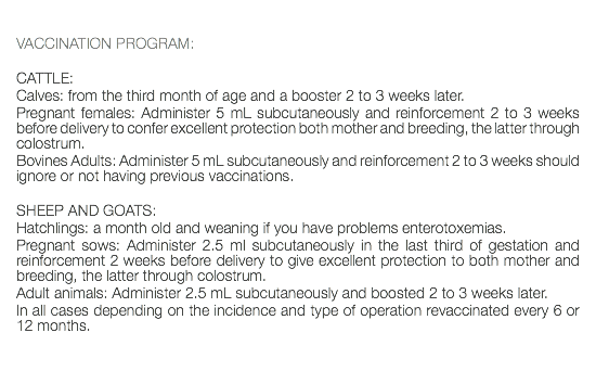  VACCINATION PROGRAM: CATTLE: Calves: from the third month of age and a booster 2 to 3 weeks later. Pregnant females: Administer 5 mL subcutaneously and reinforcement 2 to 3 weeks before delivery to confer excellent protection both mother and breeding, the latter through colostrum. Bovines Adults: Administer 5 mL subcutaneously and reinforcement 2 to 3 weeks should ignore or not having previous vaccinations. SHEEP AND GOATS: Hatchlings: a month old and weaning if you have problems enterotoxemias. Pregnant sows: Administer 2.5 ml subcutaneously in the last third of gestation and reinforcement 2 weeks before delivery to give excellent protection to both mother and breeding, the latter through colostrum. Adult animals: Administer 2.5 mL subcutaneously and boosted 2 to 3 weeks later. In all cases depending on the incidence and type of operation revaccinated every 6 or 12 months. 