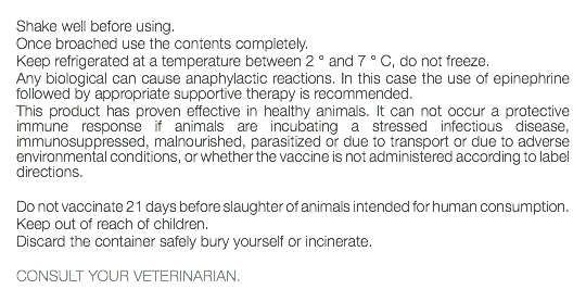  Shake well before using. Once broached use the contents completely. Keep refrigerated at a temperature between 2 ° and 7 ° C, do not freeze. Any biological can cause anaphylactic reactions. In this case the use of epinephrine followed by appropriate supportive therapy is recommended. This product has proven effective in healthy animals. It can not occur a protective immune response if animals are incubating a stressed infectious disease, immunosuppressed, malnourished, parasitized or due to transport or due to adverse environmental conditions, or whether the vaccine is not administered according to label directions. Do not vaccinate 21 days before slaughter of animals intended for human consumption. Keep out of reach of children. Discard the container safely bury yourself or incinerate. CONSULT YOUR VETERINARIAN. 