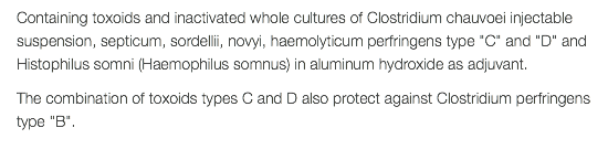 Containing toxoids and inactivated whole cultures of Clostridium chauvoei injectable suspension, septicum, sordellii, novyi, haemolyticum perfringens type "C" and "D" and Histophilus somni (Haemophilus somnus) in aluminum hydroxide as adjuvant. The combination of toxoids types C and D also protect against Clostridium perfringens type "B". 