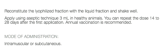  Reconstitute the lyophilized fraction with the liquid fraction and shake well. Apply using aseptic technique 3 mL in healthy animals. You can repeat the dose 14 to 28 days after the first application. Annual vaccination is recommended. MODE OF ADMINISTRATION: Intramuscular or subcutaneous. 