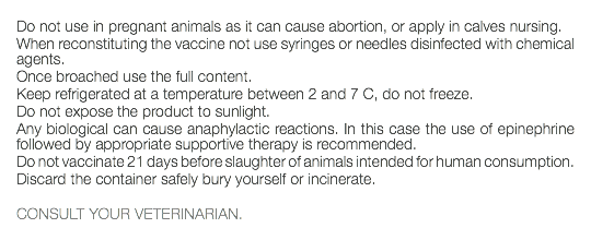  Do not use in pregnant animals as it can cause abortion, or apply in calves nursing. When reconstituting the vaccine not use syringes or needles disinfected with chemical agents. Once broached use the full content. Keep refrigerated at a temperature between 2 and 7 C, do not freeze. Do not expose the product to sunlight. Any biological can cause anaphylactic reactions. In this case the use of epinephrine followed by appropriate supportive therapy is recommended. Do not vaccinate 21 days before slaughter of animals intended for human consumption. Discard the container safely bury yourself or incinerate. CONSULT YOUR VETERINARIAN. 