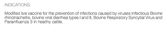 INDICATIONS: Modified live vaccine for the prevention of infections caused by viruses Infectious Bovine rhinotracheitis, bovine viral diarrhea types I and II, Bovine Respiratory Syncytial Virus and Parainfluenza 3 in healthy cattle.