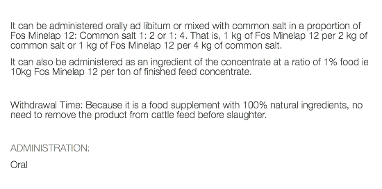  It can be administered orally ad libitum or mixed with common salt in a proportion of Fos Minelap 12: Common salt 1: 2 or 1: 4. That is, 1 kg of Fos Minelap 12 per 2 kg of common salt or 1 kg of Fos Minelap 12 per 4 kg of common salt. It can also be administered as an ingredient of the concentrate at a ratio of 1% food ie 10kg Fos Minelap 12 per ton of finished feed concentrate. Withdrawal Time: Because it is a food supplement with 100% natural ingredients, no need to remove the product from cattle feed before slaughter. ADMINISTRATION: Oral 