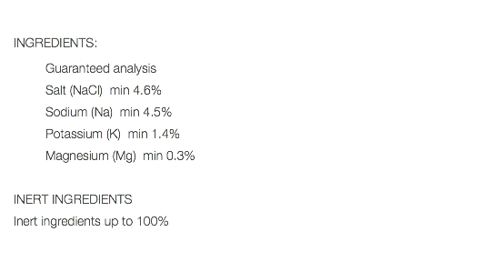  INGREDIENTS: Guaranteed analysis Salt (NaCl) min 4.6% Sodium (Na) min 4.5% Potassium (K) min 1.4% Magnesium (Mg) min 0.3% INERT INGREDIENTS Inert ingredients up to 100% 