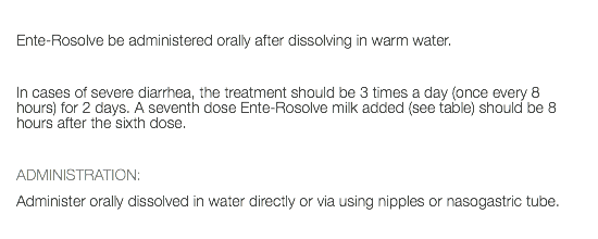  Ente-Rosolve be administered orally after dissolving in warm water. In cases of severe diarrhea, the treatment should be 3 times a day (once every 8 hours) for 2 days. A seventh dose Ente-Rosolve milk added (see table) should be 8 hours after the sixth dose. ADMINISTRATION: Administer orally dissolved in water directly or via using nipples or nasogastric tube. 