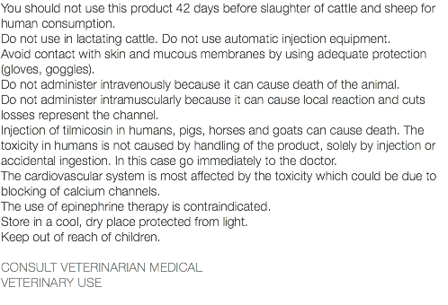 You should not use this product 42 days before slaughter of cattle and sheep for human consumption. Do not use in lactating cattle. Do not use automatic injection equipment. Avoid contact with skin and mucous membranes by using adequate protection (gloves, goggles). Do not administer intravenously because it can cause death of the animal. Do not administer intramuscularly because it can cause local reaction and cuts losses represent the channel. Injection of tilmicosin in humans, pigs, horses and goats can cause death. The toxicity in humans is not caused by handling of the product, solely by injection or accidental ingestion. In this case go immediately to the doctor. The cardiovascular system is most affected by the toxicity which could be due to blocking of calcium channels. The use of epinephrine therapy is contraindicated. Store in a cool, dry place protected from light. Keep out of reach of children. CONSULT VETERINARIAN MEDICAL VETERINARY USE 