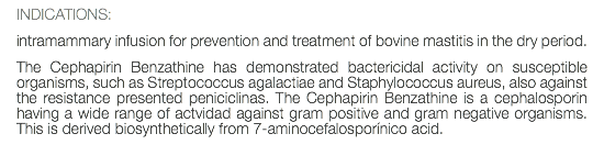 INDICATIONS: intramammary infusion for prevention and treatment of bovine mastitis in the dry period. The Cephapirin Benzathine has demonstrated bactericidal activity on susceptible organisms, such as Streptococcus agalactiae and Staphylococcus aureus, also against the resistance presented peniciclinas. The Cephapirin Benzathine is a cephalosporin having a wide range of actvidad against gram positive and gram negative organisms. This is derived biosynthetically from 7-aminocefalosporínico acid. 