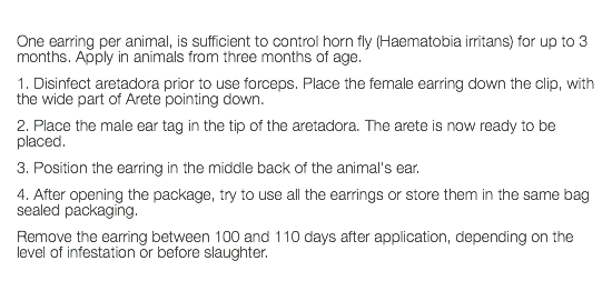  One earring per animal, is sufficient to control horn fly (Haematobia irritans) for up to 3 months. Apply in animals from three months of age. 1. Disinfect aretadora prior to use forceps. Place the female earring down the clip, with the wide part of Arete pointing down. 2. Place the male ear tag in the tip of the aretadora. The arete is now ready to be placed. 3. Position the earring in the middle back of the animal's ear. 4. After opening the package, try to use all the earrings or store them in the same bag sealed packaging. Remove the earring between 100 and 110 days after application, depending on the level of infestation or before slaughter. 