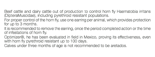  Beef cattle and dairy cattle out of production to control horn fly Haematobia irritans (DípteraMuscidae), including pyrethroid resistant populations. For proper control of the horn fly, use one earring per animal, which provides protection for up to 3 months. It is recommended to remove the earring, once the period completed action or the time of infestations of horn fly. Optimizer®, he has been evaluated in field in Mexico, proving its effectiveness, even with horn fly pyrethroid resistant up to 100 days. Calves under three months of age is not recommended to be aretados. 