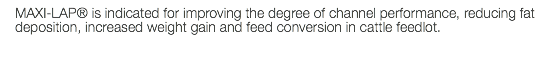 MAXI-LAP® is indicated for improving the degree of channel performance, reducing fat deposition, increased weight gain and feed conversion in cattle feedlot. 