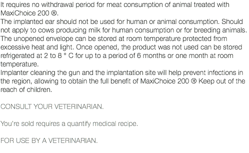 It requires no withdrawal period for meat consumption of animal treated with MaxiChoice 200 ®. The implanted ear should not be used for human or animal consumption. Should not apply to cows producing milk for human consumption or for breeding animals. The unopened envelope can be stored at room temperature protected from excessive heat and light. Once opened, the product was not used can be stored refrigerated at 2 to 8 ° C for up to a period of 6 months or one month at room temperature. Implanter cleaning the gun and the implantation site will help prevent infections in the region, allowing to obtain the full benefit of MaxiChoice 200 ® Keep out of the reach of children. CONSULT YOUR VETERINARIAN. You're sold requires a quantify medical recipe. FOR USE BY A VETERINARIAN. 