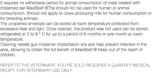 It requires no withdrawal period for animal consumption of meat treated with implanted ear MaxiBeef ®The should not be used for human or animal consumption. Should not apply to cows producing milk for human consumption or for breeding animals. The unopened envelope can be stored at room temperature protected from excessive heat and light. Once opened, the product was not used can be stored refrigerated at 2 to 8 ° C for up to a period of 6 months or one month at room temperature. Cleaning needle gun implanter implantation site and help prevent infection in the area, allowing to obtain the full benefit of MaxiBeef ® Keep out of the reach of children. REFER TO THE VETERINARY. YOU'RE SOLD REQUIRES A QUANTIFY MEDICAL RECIPT. FOR VETERINARY USE ONLY. 