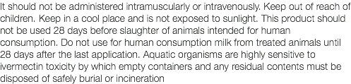 It should not be administered intramuscularly or intravenously. Keep out of reach of children. Keep in a cool place and is not exposed to sunlight. This product should not be used 28 days before slaughter of animals intended for human consumption. Do not use for human consumption milk from treated animals until 28 days after the last application. Aquatic organisms are highly sensitive to ivermectin toxicity by which empty containers and any residual contents must be disposed of safely burial or incineration