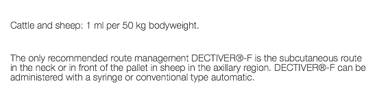  Cattle and sheep: 1 ml per 50 kg bodyweight. The only recommended route management DECTIVER®-F is the subcutaneous route in the neck or in front of the pallet in sheep in the axillary region. DECTIVER®-F can be administered with a syringe or conventional type automatic. 