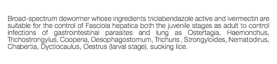  Broad-spectrum dewormer whose ingredients triclabendazole active and ivermectin are suitable for the control of Fasciola hepatica both the juvenile stages as adult to control infections of gastrointestinal parasites and lung as Ostertagia, Haemonchus, Trichostrongylus, Cooperia, Oesophagostomum, Trichuris , Strongyloides, Nematodirus, Chabertia, Dyctiocaulus, Oestrus (larval stage). sucking lice. 