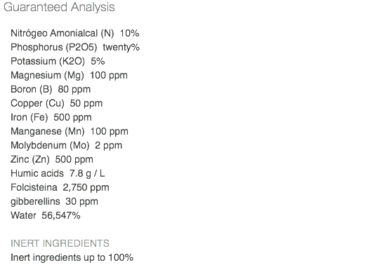 Guaranteed Analysis Nitrógeo Amonialcal (N) 10% Phosphorus (P2O5) twenty% Potassium (K2O) 5% Magnesium (Mg) 100 ppm Boron (B) 80 ppm Copper (Cu) 50 ppm Iron (Fe) 500 ppm Manganese (Mn) 100 ppm Molybdenum (Mo) 2 ppm Zinc (Zn) 500 ppm Humic acids 7.8 g / L Folcisteina 2,750 ppm gibberellins 30 ppm Water 56,547% INERT INGREDIENTS Inert ingredients up to 100% 