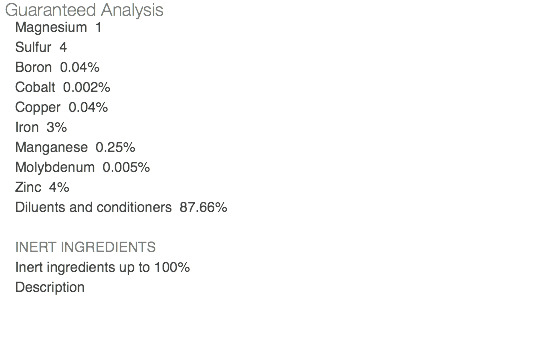 Guaranteed Analysis Magnesium 1 Sulfur 4 Boron 0.04% Cobalt 0.002% Copper 0.04% Iron 3% Manganese 0.25% Molybdenum 0.005% Zinc 4% Diluents and conditioners 87.66% INERT INGREDIENTS Inert ingredients up to 100% Description