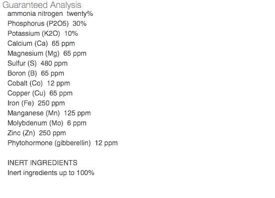 Guaranteed Analysis ammonia nitrogen twenty% Phosphorus (P2O5) 30% Potassium (K2O) 10% Calcium (Ca) 65 ppm Magnesium (Mg) 65 ppm Sulfur (S) 480 ppm Boron (B) 65 ppm Cobalt (Co) 12 ppm Copper (Cu) 65 ppm Iron (Fe) 250 ppm Manganese (Mn) 125 ppm Molybdenum (Mo) 6 ppm Zinc (Zn) 250 ppm Phytohormone (gibberellin) 12 ppm INERT INGREDIENTS Inert ingredients up to 100% 