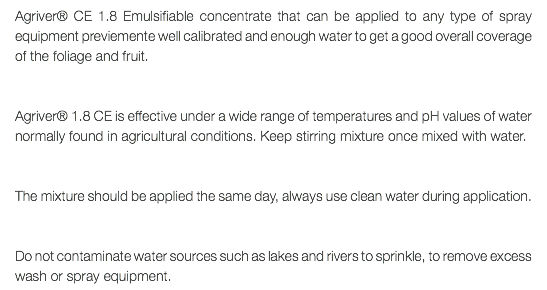 Agriver® CE 1.8 Emulsifiable concentrate that can be applied to any type of spray equipment previemente well calibrated and enough water to get a good overall coverage of the foliage and fruit. Agriver® 1.8 CE is effective under a wide range of temperatures and pH values of water normally found in agricultural conditions. Keep stirring mixture once mixed with water. The mixture should be applied the same day, always use clean water during application. Do not contaminate water sources such as lakes and rivers to sprinkle, to remove excess wash or spray equipment.