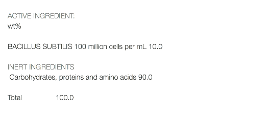  ACTIVE INGREDIENT: wt% BACILLUS SUBTILIS 100 million cells per mL 10.0 INERT INGREDIENTS Carbohydrates, proteins and amino acids 90.0 Total 100.0 