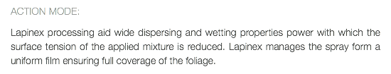 ACTION MODE: Lapinex processing aid wide dispersing and wetting properties power with which the surface tension of the applied mixture is reduced. Lapinex manages the spray form a uniform film ensuring full coverage of the foliage.