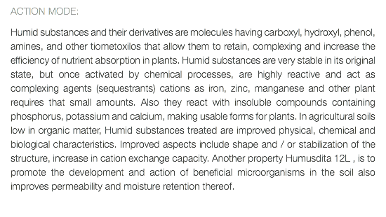 ACTION MODE: Humid substances and their derivatives are molecules having carboxyl, hydroxyl, phenol, amines, and other tiometoxilos that allow them to retain, complexing and increase the efficiency of nutrient absorption in plants. Humid substances are very stable in its original state, but once activated by chemical processes, are highly reactive and act as complexing agents (sequestrants) cations as iron, zinc, manganese and other plant requires that small amounts. Also they react with insoluble compounds containing phosphorus, potassium and calcium, making usable forms for plants. In agricultural soils low in organic matter, Humid substances treated are improved physical, chemical and biological characteristics. Improved aspects include shape and / or stabilization of the structure, increase in cation exchange capacity. Another property Humusdita 12L , is to promote the development and action of beneficial microorganisms in the soil also improves permeability and moisture retention thereof. 