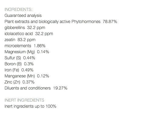  INGREDIENTS: Guaranteed analysis Plant extracts and biologically active Phytohormones 78.87% gibberellins 32.2 ppm idolacetico acid 32.2 ppm zeatin 83.2 ppm microelements 1.86% Magnesium (Mg) 0.14% Sulfur (S) 0.44% Boron (B) 0.3% Iron (Fe) 0.49% Manganese (Mn) 0.12% Zinc (Zn) 0.37% Diluents and conditioners 19.27% INERT INGREDIENTS Inert ingredients up to 100% 