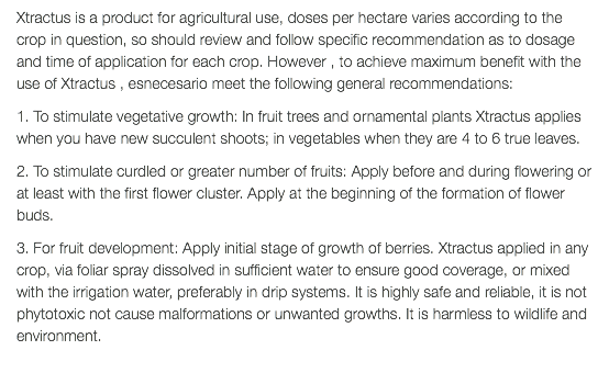 Xtractus is a product for agricultural use, doses per hectare varies according to the crop in question, so should review and follow specific recommendation as to dosage and time of application for each crop. However , to achieve maximum benefit with the use of Xtractus , esnecesario meet the following general recommendations: 1. To stimulate vegetative growth: In fruit trees and ornamental plants Xtractus applies when you have new succulent shoots; in vegetables when they are 4 to 6 true leaves. 2. To stimulate curdled or greater number of fruits: Apply before and during flowering or at least with the first flower cluster. Apply at the beginning of the formation of flower buds. 3. For fruit development: Apply initial stage of growth of berries. Xtractus applied in any crop, via foliar spray dissolved in sufficient water to ensure good coverage, or mixed with the irrigation water, preferably in drip systems. It is highly safe and reliable, it is not phytotoxic not cause malformations or unwanted growths. It is harmless to wildlife and environment. 