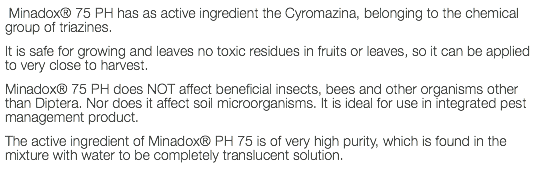  Minadox® 75 PH has as active ingredient the Cyromazina, belonging to the chemical group of triazines. It is safe for growing and leaves no toxic residues in fruits or leaves, so it can be applied to very close to harvest. Minadox® 75 PH does NOT affect beneficial insects, bees and other organisms other than Diptera. Nor does it affect soil microorganisms. It is ideal for use in integrated pest management product. The active ingredient of Minadox® PH 75 is of very high purity, which is found in the mixture with water to be completely translucent solution.