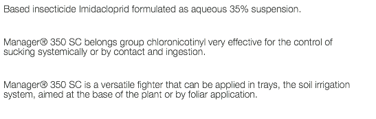 Based insecticide Imidacloprid formulated as aqueous 35% suspension. Manager® 350 SC belongs group chloronicotinyl very effective for the control of sucking systemically or by contact and ingestion. Manager® 350 SC is a versatile fighter that can be applied in trays, the soil irrigation system, aimed at the base of the plant or by foliar application.