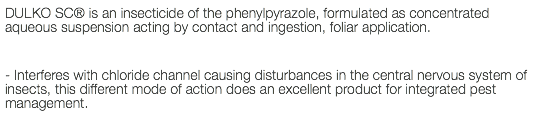 DULKO SC® is an insecticide of the phenylpyrazole, formulated as concentrated aqueous suspension acting by contact and ingestion, foliar application. - Interferes with chloride channel causing disturbances in the central nervous system of insects, this different mode of action does an excellent product for integrated pest management.