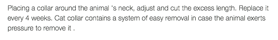 Placing a collar around the animal 's neck, adjust and cut the excess length. Replace it every 4 weeks. Cat collar contains a system of easy removal in case the animal exerts pressure to remove it .
