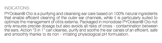  INDICATIONS: PYOclean® Oto is a purifying and cleansing ear care based on 100% natural ingredients that enable efficient cleaning of the outer ear channels, while it is particularly suited to optimize the management of otitis externa. Packaged in monodose PYOclean® Oto not only ensures precise dosage but also avoids all risks of cross - contamination between the ears. Action "3 in 1" can cleanse, purify and soothe the ear canals of an efficient, safe and smoothly thanks to its non - irritating physiological pH formulation. 