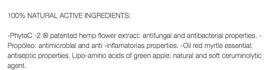  100% NATURAL ACTIVE INGREDIENTS: -PhytoC -2 ® patented hemp flower extract: antifungal and antibacterial properties. -Propóleo: antimicrobial and anti -inflamatorias properties. -Oil red myrtle essential: antiseptic properties. Lipo-amino acids of green apple: natural and soft ceruminolytic agent.