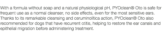  With a formula without soap and a natural physiological pH, PYOclean® Oto is safe for frequent use as a normal cleanser, no side effects, even for the most sensitive ears. Thanks to its remarkable cleansing and ceruminolítica action, PYOclean® Oto also recommended for dogs that have recurrent otitis, helping to restore the ear canals and epithelial migration before administering treatment. 