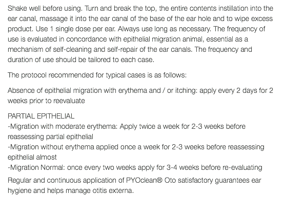 Shake well before using. Turn and break the top, the entire contents instillation into the ear canal, massage it into the ear canal of the base of the ear hole and to wipe excess product. Use 1 single dose per ear. Always use long as necessary. The frequency of use is evaluated in concordance with epithelial migration animal, essential as a mechanism of self-cleaning and self-repair of the ear canals. The frequency and duration of use should be tailored to each case. The protocol recommended for typical cases is as follows: Absence of epithelial migration with erythema and / or itching: apply every 2 days for 2 weeks prior to reevaluate PARTIAL EPITHELIAL -Migration with moderate erythema: Apply twice a week for 2-3 weeks before reassessing partial epithelial -Migration without erythema applied once a week for 2-3 weeks before reassessing epithelial almost -Migration Normal: once every two weeks apply for 3-4 weeks before re-evaluating Regular and continuous application of PYOclean® Oto satisfactory guarantees ear hygiene and helps manage otitis externa. 