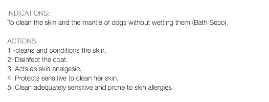  INDICATIONS: To clean the skin and the mantle of dogs without wetting them (Bath Seco). ACTIONS: 1.-cleans and conditions the skin. 2. Disinfect the coat. 3. Acts as skin analgesic. 4. Protects sensitive to clean her skin. 5. Clean adequately sensitive and prone to skin allergies.