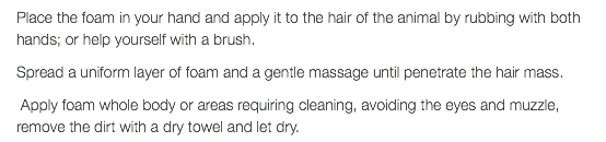 Place the foam in your hand and apply it to the hair of the animal by rubbing with both hands; or help yourself with a brush. Spread a uniform layer of foam and a gentle massage until penetrate the hair mass. Apply foam whole body or areas requiring cleaning, avoiding the eyes and muzzle, remove the dirt with a dry towel and let dry.