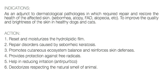  INDICATIONS: As an adjunct to dermatological pathologies in which required repair and restore the health of the affected skin. (seborrhea, atopy, FAD, alopecia, etc). To improve the quality and brightness of the skin in healthy dogs and cats. ACTION: 1. Reset and moisturizes the hydrolipidic film. 2. Repair disorders caused by seborrheic keratosis. 3. Promotes cutaneous ecosystem balance and reinforces skin defenses. 4. Provides protection against free radicals. 5. Help in reducing irritation (antirpurítico) 6. Deodorizes respecting the natural smell of animal. 