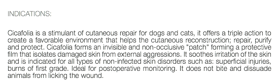  INDICATIONS: Cicafolia is a stimulant of cutaneous repair for dogs and cats, it offers a triple action to create a favorable environment that helps the cutaneous reconstruction; repair, purify and protect. Cicafolia forms an invisible and non-occlusive "patch" forming a protective film that isolates damaged skin from external aggressions. It soothes irritation of the skin and is indicated for all types of non-infected skin disorders such as: superficial injuries, burns of first grade. Ideal for postoperative monitoring. It does not bite and dissuade animals from licking the wound.