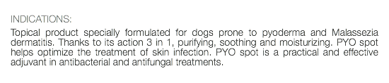  INDICATIONS: Topical product specially formulated for dogs prone to pyoderma and Malassezia dermatitis. Thanks to its action 3 in 1, purifying, soothing and moisturizing. PYO spot helps optimize the treatment of skin infection. PYO spot is a practical and effective adjuvant in antibacterial and antifungal treatments. 